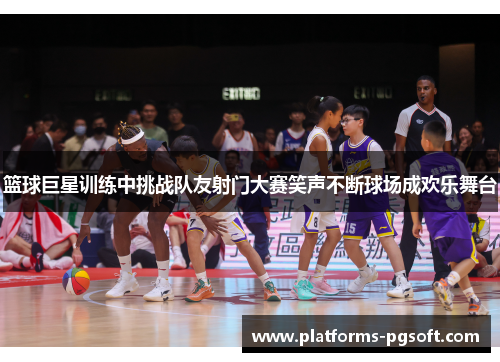 篮球巨星训练中挑战队友射门大赛笑声不断球场成欢乐舞台
