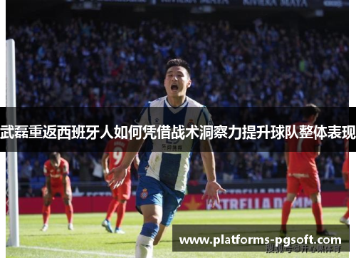 武磊重返西班牙人如何凭借战术洞察力提升球队整体表现 武磊重返西班牙人如何凭借战术洞察力提升球队整体表现