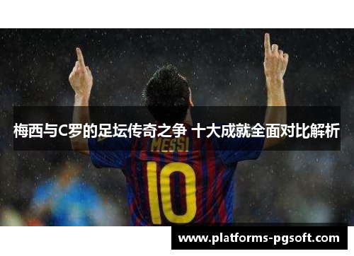 梅西与C罗的足坛传奇之争 十大成就全面对比解析