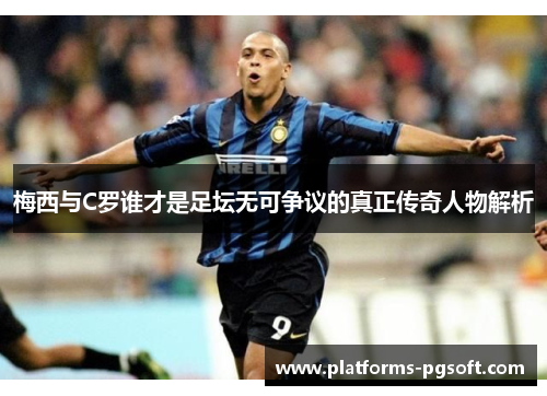 梅西与C罗谁才是足坛无可争议的真正传奇人物解析
