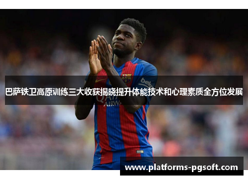 巴萨铁卫高原训练三大收获揭晓提升体能技术和心理素质全方位发展
