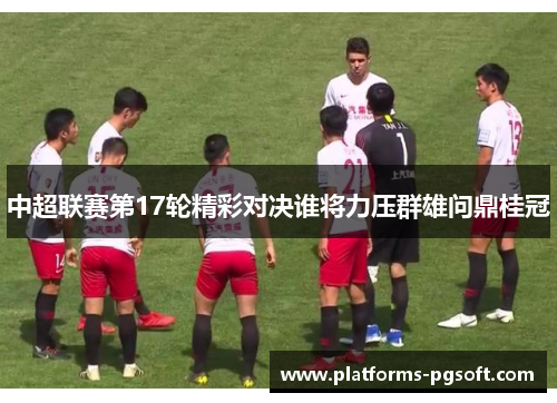 中超联赛第17轮精彩对决谁将力压群雄问鼎桂冠