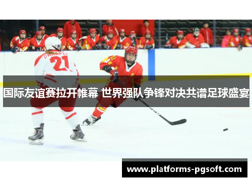 国际友谊赛拉开帷幕 世界强队争锋对决共谱足球盛宴