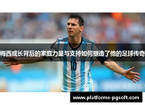 梅西成长背后的家庭力量与支持如何塑造了他的足球传奇