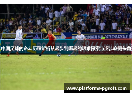 中国足球的奋斗历程解析从起步到崛起的艰难探索与逐步崭露头角