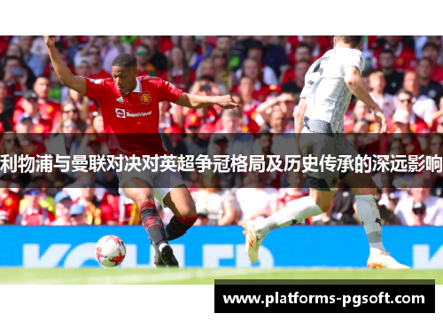 利物浦与曼联对决对英超争冠格局及历史传承的深远影响