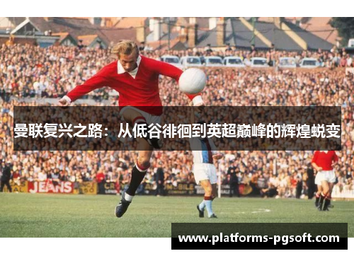 曼联复兴之路:从低谷徘徊到英超巅峰的辉煌蜕变 曼联复兴之路:从低谷徘徊到英超巅峰的辉煌蜕变