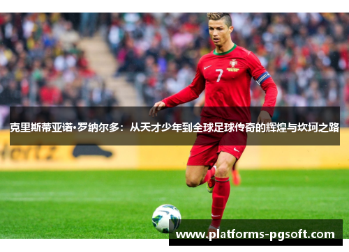 克里斯蒂亚诺·罗纳尔多：从天才少年到全球足球传奇的辉煌与坎坷之路