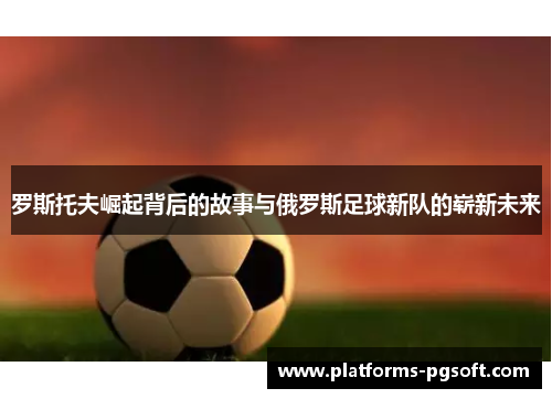 罗斯托夫崛起背后的故事与俄罗斯足球新队的崭新未来 罗斯托夫崛起背后的故事与俄罗斯足球新队的崭新未来