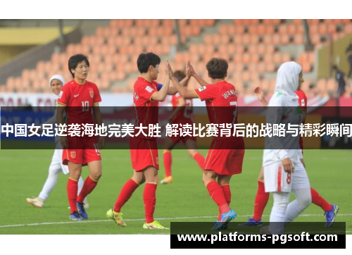 中国女足逆袭海地完美大胜 解读比赛背后的战略与精彩瞬间