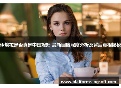 伊埃拉是否真是中国媳妇 最新回应深度分析及背后真相揭秘