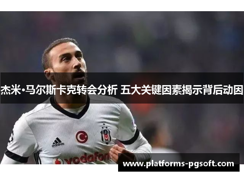 杰米·马尔斯卡克转会分析 五大关键因素揭示背后动因 杰米·马尔斯卡克转会分析 五大关键因素揭示背后动因