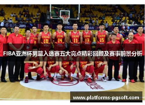 FIBA亚洲杯男篮入选赛五大亮点精彩回顾及赛事前景分析