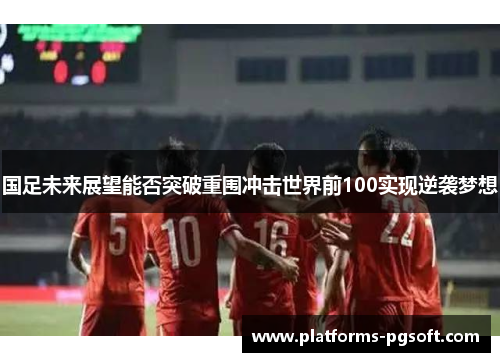 国足未来展望能否突破重围冲击世界前100实现逆袭梦想