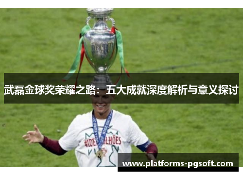 武磊金球奖荣耀之路:五大成就深度解析与意义探讨 武磊金球奖荣耀之路:五大成就深度解析与意义探讨