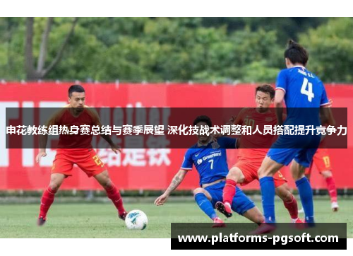申花教练组热身赛总结与赛季展望 深化技战术调整和人员搭配提升竞争力 申花教练组热身赛总结与赛季展望 深化技战术调整和人员搭配提升竞争力