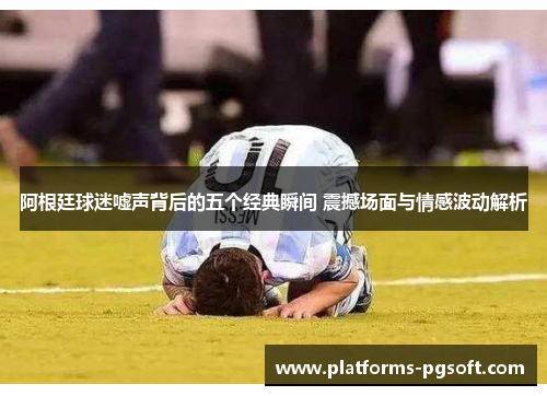 阿根廷球迷嘘声背后的五个经典瞬间 震撼场面与情感波动解析