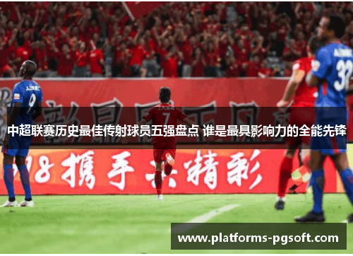 中超联赛历史最佳传射球员五强盘点 谁是最具影响力的全能先锋