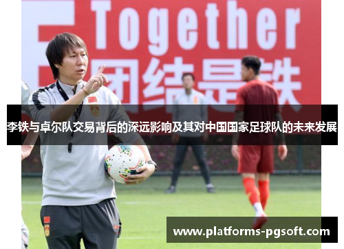 李铁与卓尔队交易背后的深远影响及其对中国国家足球队的未来发展