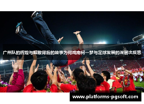 广州队的辉煌与解散背后的故事为何成南柯一梦与足球发展的深层次反思