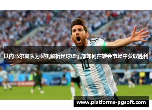 以内马尔离队为契机解析足球俱乐部如何在转会市场中获取胜利 以内马尔离队为契机解析足球俱乐部如何在转会市场中获取胜利