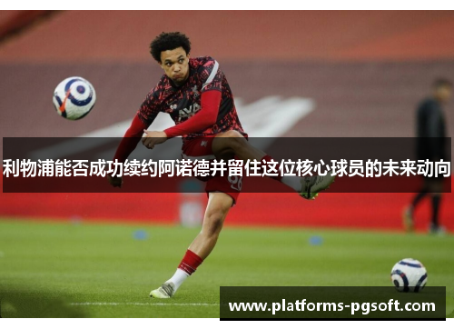 利物浦能否成功续约阿诺德并留住这位核心球员的未来动向 利物浦能否成功续约阿诺德并留住这位核心球员的未来动向