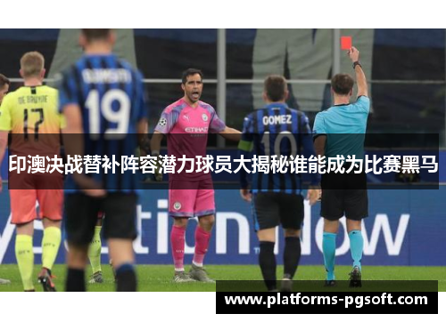印澳决战替补阵容潜力球员大揭秘谁能成为比赛黑马