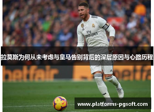 拉莫斯为何从未考虑与皇马告别背后的深层原因与心路历程 拉莫斯为何从未考虑与皇马告别背后的深层原因与心路历程