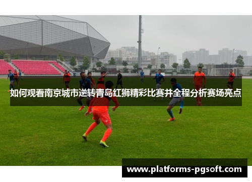 如何观看南京城市逆转青岛红狮精彩比赛并全程分析赛场亮点