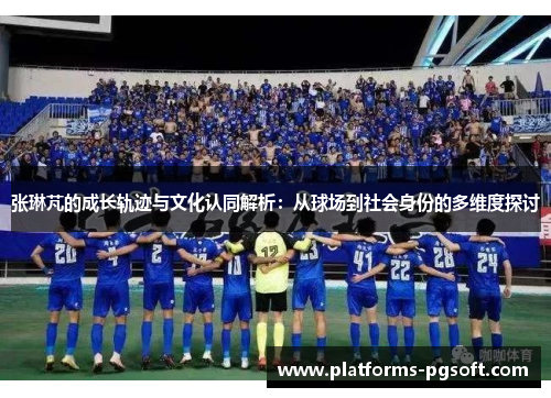 张琳芃的成长轨迹与文化认同解析：从球场到社会身份的多维度探讨