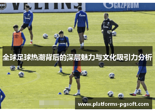 全球足球热潮背后的深层魅力与文化吸引力分析 全球足球热潮背后的深层魅力与文化吸引力分析