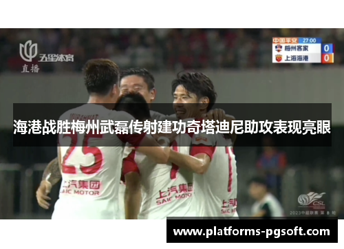 海港战胜梅州武磊传射建功奇塔迪尼助攻表现亮眼