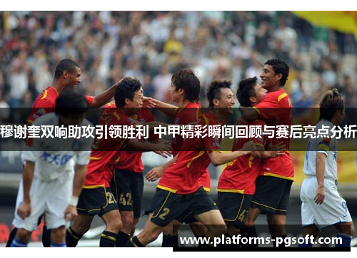 穆谢奎双响助攻引领胜利 中甲精彩瞬间回顾与赛后亮点分析
