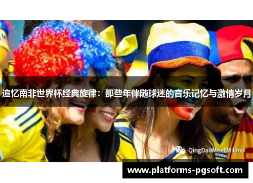 追忆南非世界杯经典旋律:那些年伴随球迷的音乐记忆与激情岁月 追忆南非世界杯经典旋律:那些年伴随球迷的音乐记忆与激情岁月