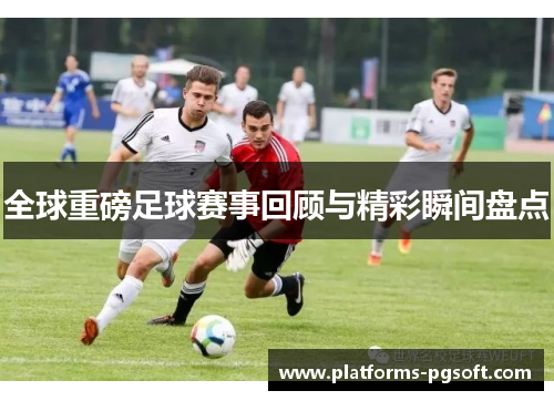 全球重磅足球赛事回顾与精彩瞬间盘点 全球重磅足球赛事回顾与精彩瞬间盘点