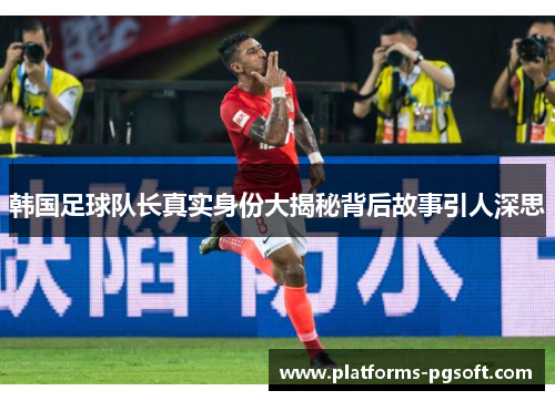 韩国足球队长真实身份大揭秘背后故事引人深思