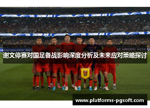谢文停赛对国足备战影响深度分析及未来应对策略探讨