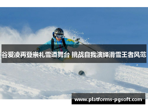 谷爱凌再登崇礼雪道舞台 挑战自我演绎滑雪王者风范