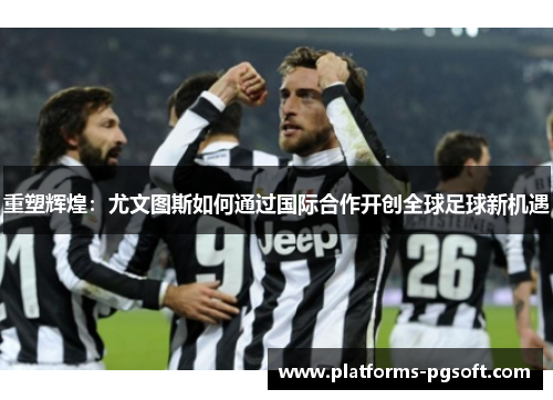 重塑辉煌:尤文图斯如何通过国际合作开创全球足球新机遇 重塑辉煌:尤文图斯如何通过国际合作开创全球足球新机遇