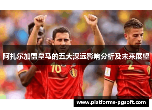 阿扎尔加盟皇马的五大深远影响分析及未来展望