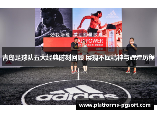 青岛足球队五大经典时刻回顾 展现不屈精神与辉煌历程