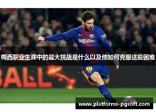 梅西职业生涯中的最大挑战是什么以及他如何克服这些困难 梅西职业生涯中的最大挑战是什么以及他如何克服这些困难