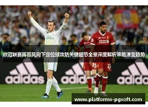 欧冠联赛阵容风向下定位球攻防关键细节全景深度解析策略演变趋势